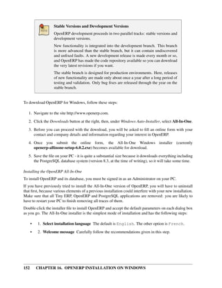 Stable Versions and Development Versions
                   OpenERP development proceeds in two parallel tracks: stable versions and
                   development versions.
                   New functionality is integrated into the development branch. This branch
                   is more advanced than the stable branch, but it can contain undiscovered
                   and unﬁxed faults. A new development release is made every month or so,
                   and OpenERP has made the code repository available so you can download
                   the very latest revisions if you want.
                   The stable branch is designed for production environments. Here, releases
                   of new functionality are made only about once a year after a long period of
                   testing and validation. Only bug ﬁxes are released through the year on the
                   stable branch.


To download OpenERP for Windows, follow these steps:

   1. Navigate to the site http://www.openerp.com.

   2. Click the Downloads button at the right, then, under Windows Auto-Installer, select All-In-One.
   3. Before you can proceed with the download, you will be asked to ﬁll an online form with your
      contact and company details and information regarding your interest in OpenERP.
   4. Once you submit the online form, the All-In-One Windows installer (currently
      openerp-allinone-setup-6.0.2.exe) becomes available for download.
   5. Save the ﬁle on your PC - it is quite a substantial size because it downloads everything including
      the PostgreSQL database system (version 8.3, at the time of writing), so it will take some time.

Installing the OpenERP All-In-One
To install OpenERP and its database, you must be signed in as an Administrator on your PC.
If you have previously tried to install the All-In-One version of OpenERP, you will have to uninstall
that ﬁrst, because various elements of a previous installation could interfere with your new installation.
Make sure that all Tiny ERP, OpenERP and PostgreSQL applications are removed: you are likely to
have to restart your PC to ﬁnish removing all traces of them.
Double-click the installer ﬁle to install OpenERP and accept the default parameters on each dialog box
as you go. The All-In-One installer is the simplest mode of installation and has the following steps:

      •   1. Select installation language The default is English. The other option is French.

      •   2. Welcome message Carefully follow the recommendations given in this step.




152       CHAPTER 16. OPENERP INSTALLATION ON WINDOWS
 
