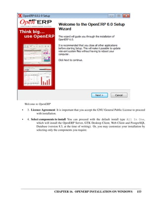 Welcome to OpenERP
•    3. Licence Agreement It is important that you accept the GNU General Public License to proceed
            with installation.

•    4. Select components to install You can proceed with the default install type All In One,
            which will install the OpenERP Server, GTK Desktop Client, Web Client and PostgreSQL
            Database (version 8.3, at the time of writing). Or, you may customize your installation by
            selecting only the components you require.




                           CHAPTER 16. OPENERP INSTALLATION ON WINDOWS                         153
 