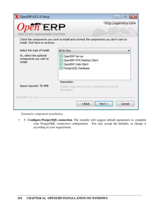 Customize component installation
•     5. Conﬁgure PostgreSQL connection The installer will suggest default parameters to complete
            your PostgreSQL connection conﬁguration. You may accept the defaults, or change it
            according to your requirement.




154     CHAPTER 16. OPENERP INSTALLATION ON WINDOWS
 