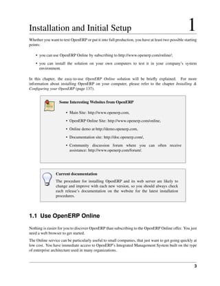 Installation and Initial Setup                                                                    1
Whether you want to test OpenERP or put it into full production, you have at least two possible starting
points:

    • you can use OpenERP Online by subscribing to http://www.openerp.com/online/;
    • you can install the solution on your own computers to test it in your company’s system
      environment.

In this chapter, the easy-to-use OpenERP Online solution will be brieﬂy explained. For more
information about installing OpenERP on your computer, please refer to the chapter Installing &
Conﬁguring your OpenERP (page 137).


                  Some Interesting Websites from OpenERP

                      • Main Site: http://www.openerp.com,

                      • OpenERP Online Site: http://www.openerp.com/online,
                      • Online demo at http://demo.openerp.com,
                      • Documentation site: http://doc.openerp.com/,
                      • Community discussion forum where you can often receive
                        assistance: http://www.openerp.com/forum/.




                Current documentation
                The procedure for installing OpenERP and its web server are likely to
                change and improve with each new version, so you should always check
                each release’s documentation on the website for the latest installation
                procedures.




1.1 Use OpenERP Online
Nothing is easier for you to discover OpenERP than subscribing to the OpenERP Online offer. You just
need a web browser to get started.
The Online service can be particularly useful to small companies, that just want to get going quickly at
low cost. You have immediate access to OpenERP’s Integrated Management System built on the type
of enterprise architecture used in many organizations.


                                                                                                      3
 