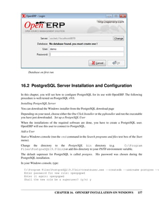 Database on ﬁrst run



16.2 PostgreSQL Server Installation and Conﬁguration
In this chapter, you will see how to conﬁgure PostgreSQL for its use with OpenERP. The following
procedure is well-tested on PostgreSQL v9.0.
Installing PostgreSQL Server
You can download the Windows installer from the PostgreSQL download page
Depending on your need, choose either the One Click Installer or the pgInstaller and run the executable
you have just downloaded. Set up a PostgreSQL User
When the installations of the required software are done, you have to create a PostgreSQL user.
OpenERP will use this user to connect to PostgreSQL.
Add a User
Start a Windows console (run the cmd command in the Search programs and ﬁles text box of the Start
menu).
Change the directory to the PostgreSQL bin directory (e.g.                C:Program
FilesPostgreSQL9.0bin) or add this directory to your PATH environment variable.
The default superuser for PostgreSQL is called postgres.       His password was chosen during the
PostgreSQL installation.
In your Windows console, type:

  C:Program FilesPostgreSQL9.0bin>createuser.exe --createdb --username postgres --n
  Enter password for new role: openpgpwd
  Enter it again: openpgpwd
  Shall the new role be a superuser? (y/n) y



                             CHAPTER 16. OPENERP INSTALLATION ON WINDOWS                           157
 