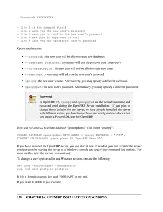 Password: XXXXXXXXXX


*   line   1   is the command itself
*   line   2   asks you the new user’s password
*   line   3   asks you to confirm the new user’s password
*   line   4   new role is superuser or not?
*   line   5   asks you the *postgres* user’s password

Option explanations:

      • --createdb : the new user will be able to create new databases

      • --username postgres : createuser will use the postgres user (superuser)
      • --no-createrole : the new user will not be able to create new users
      • --pwprompt : createuser will ask you the new user’s password

      • openpg : the new user’s name. Alternatively, you may specify a different username.
      • openpgpwd : the new user’s password. Alternatively, you may specify a different password.


                   Password
                   In OpenERP v6, openpg and openpgpwd are the default username and
                   password used during the OpenERP Server installation. If you plan to
                   change these defaults for the server, or have already installed the server
                   with different values, you have to use those user conﬁguration values when
                   you create a PostgreSQL user for OpenERP.


Now use pgAdmin III to create database “openerpdemo” with owner “openpg”:

CREATE DATABASE openerpdemo WITH OWNER = openpg ENCODING = ’UTF8’;
COMMENT ON DATABASE openerpdemo IS ’OpenERP Demo DB’;

If you have installed the OpenERP Server, you can start it now. If needed, you can override the server
conﬁguration by starting the server at a Windows console and specifying command-line options. For
more on this, refer the section sect-custconf.
To change a user’s password in any Windows version, execute the following:

net user <accountname> <newpassword>
e.g. net user postgres postgres

If it is a domain account, just add “/DOMAIN” at the end.
If you want to delete it, just execute:



158      CHAPTER 16. OPENERP INSTALLATION ON WINDOWS
 