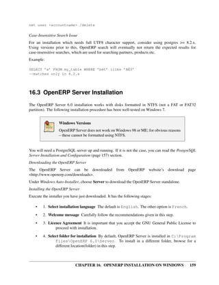 net user <accountname> /delete

Case-Insensitive Search Issue
For an installation which needs full UTF8 character support, consider using postgres >= 8.2.x.
Using versions prior to this, OpenERP search will eventually not return the expected results for
case-insensitive searches, which are used for searching partners, products etc.
Example:

SELECT ’x’ FROM my_table WHERE ’bét’ ilike ’BÉT’
--matches only in 8.2.x




16.3 OpenERP Server Installation
The OpenERP Server 6.0 installation works with disks formatted in NTFS (not a FAT or FAT32
partition). The following installation procedure has been well-tested on Windows 7.


                  Windows Versions
                  OpenERP Server does not work on Windows 98 or ME; for obvious reasons
                  – these cannot be formatted using NTFS.


You will need a PostgreSQL server up and running. If it is not the case, you can read the PostgreSQL
Server Installation and Conﬁguration (page 157) section.
Downloading the OpenERP Server
The OpenERP Server can be downloaded                  from   OpenERP      website’s   download   page
<http://www.openerp.com/downloads>.
Under Windows Auto-Installer, choose Server to download the OpenERP Server standalone.
Installing the OpenERP Server
Execute the installer you have just downloaded. It has the following stages:

    •   1. Select installation language The default is English. The other option is French.
    •   2. Welcome message Carefully follow the recommendations given in this step.
    •   3. Licence Agreement It is important that you accept the GNU General Public License to
               proceed with installation.
    •   4. Select folder for installation By default, OpenERP Server is installed in C:Program
               FilesOpenERP 6.0Server. To install in a different folder, browse for a
               different location(folder) in this step.



                            CHAPTER 16. OPENERP INSTALLATION ON WINDOWS                          159
 