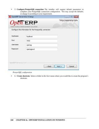 •     5. Conﬁgure PostgreSQL connection The installer will suggest default parameters to
            complete your PostgreSQL connection conﬁguration. You may accept the defaults,
            or change it according to your requirement.




    PostgreSQL conﬁguration
•     6. Create shortcuts Select a folder in the Start menu where you would like to create the program’s
             shortcuts.




160    CHAPTER 16. OPENERP INSTALLATION ON WINDOWS
 