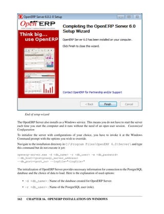 End of setup wizard

The OpenERP Server also installs as a Windows service. This means you do not have to start the server
each time you start the computer and it runs without the need of an open user session. Customized
Conﬁguration
To initialize the server with conﬁgurations of your choice, you have to invoke it at the Windows
Command prompt with the options you wish to override.
Navigate to the installation directory in C:Program FilesOpenERP 6.0Server and type
this command but do not execute it yet:

openerp-server.exe -d <db_name> -r <db_user> -w <db_password>
--db_host=<postgresql_server_address>
--db_port=<port_no> --logfile="<logfile>"

The initialization of OpenERP Server provides necessary information for connection to the PostgreSQL
database and the choice of data to load. Here is the explanation of used options:

      • -d <db_name> : Name of the database created for OpenERP Server.
      • -r <db_user> : Name of the PostgreSQL user (role).


162     CHAPTER 16. OPENERP INSTALLATION ON WINDOWS
 