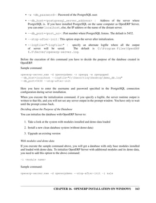 • -w <db_password> : Password of the PostgreSQL user.

    • --db_host=<postgresql_server_address> :                    Address of the server where
      PostgreSQL is. If you have installed PostgreSQL on the same computer as OpenERP Server,
      you can enter localhost, else, the IP address or the name of the distant server.
    • --db_port=<port_no> : Port number where PostgreSQL listens. The default is 5432.

    • --stop-after-init : This option stops the server after initialization.
    • --logfile="<logfile>" :   specify an alternate logﬁle where all the output
      of server will be saved.   The default is C:Program FilesOpenERP
      6.0Serveropenerp-server.log.

Before the execution of this command you have to decide the purpose of the database created in
OpenERP.
Sample command:

openerp-server.exe -d openerpdemo -r openpg -w openpgpwd
--db_host=localhost --logfile="C:UserstinyDesktopdemo_db.log"
--db_port=5430 --stop-after-init

Here you have to enter the username and password speciﬁed in the PostgreSQL connection
conﬁguration during server installation.
When you execute the initialization command, if you specify a logﬁle, the server runtime output is
written to that ﬁle, and you will not see any server output in the prompt window. You have only to wait
until the prompt comes back.
Deciding about the Purpose of the Database
You can initialize the database with OpenERP Server to:

   1. Take a look at the system with modules installed and demo data loaded
   2. Install a new clean database system (without demo data)
   3. Upgrade an existing version

With modules and demo data
If you execute the sample command above, you will get a database with only base modules installed
and loaded with demo data. To initialize OpenERP Server with additional modules and its demo data,
you need to add this option to the above command:

-i <module name>

Sample command:

openerp-server.exe -d openerpdemo --stop-after-init -i sale




                            CHAPTER 16. OPENERP INSTALLATION ON WINDOWS                            163
 