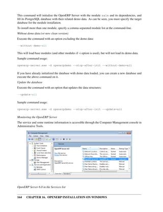 This command will initialize the OpenERP Server with the module sale and its dependencies, and
ﬁll its PostgreSQL database with their related demo data. As can be seen, you must specify the target
database for the module installation.
To install more than one module, specify a comma-separated module list at the command-line.
Without demo data (or new clean version)
Execute the command with an option excluding the demo data:

--without-demo=all

This will load base modules (and other modules if -i option is used), but will not load its demo data.
Sample command usage:

openerp-server.exe -d openerpdemo --stop-after-init --without-demo=all

If you have already initialized the database with demo data loaded, you can create a new database and
execute the above command on it.
Update the database
Execute the command with an option that updates the data structures:

--update=all

Sample command usage:

openerp-server.exe -d openerpdemo --stop-after-init --update=all

Monitoring the OpenERP Server
The service and some runtime information is accessible through the Computer Management console in
Administrative Tools.




OpenERP Server 6.0 in the Services list


164    CHAPTER 16. OPENERP INSTALLATION ON WINDOWS
 