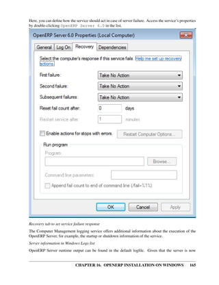Here, you can deﬁne how the service should act in case of server failure. Access the service’s properties
by double-clicking OpenERP Server 6.0 in the list.




Recovery tab to set service failure response
The Computer Management logging service offers additional information about the execution of the
OpenERP Server, for example, the startup or shutdown information of the service.
Server information in Windows Logs list
OpenERP Server runtime output can be found in the default logﬁle. Given that the server is now


                             CHAPTER 16. OPENERP INSTALLATION ON WINDOWS                             165
 