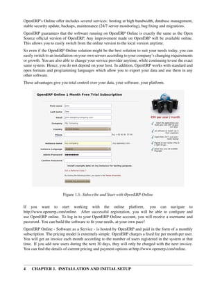 OpenERP’s Online offer includes several services: hosting at high bandwidth, database management,
stable security update, backups, maintenance (24/7 server monitoring), bug ﬁxing and migrations.
OpenERP guarantees that the software running on OpenERP Online is exactly the same as the Open
Source ofﬁcial version of OpenERP. Any improvement made on OpenERP will be available online.
This allows you to easily switch from the online version to the local version anytime.
So even if the OpenERP Online solution might be the best solution to suit your needs today, you can
easily switch to an installation on your own servers according to your company’s changing requirements
or growth. You are also able to change your service provider anytime, while continuing to use the exact
same system. Hence, you do not depend on your host. In addition, OpenERP works with standard and
open formats and programming languages which allow you to export your data and use them in any
other software.
These advantages give you total control over your data, your software, your platform.




                        Figure 1.1: Subscribe and Start with OpenERP Online

If you want to start working with the online platform, you can navigate to
http://www.openerp.com/online. After successful registration, you will be able to conﬁgure and
use OpenERP online. To log in to your OpenERP Online account, you will receive a username and
password. You can build the software to ﬁt your needs, at your own pace!
OpenERP Online - Software as a Service - is hosted by OpenERP and paid in the form of a monthly
subscription. The pricing model is extremely simple. OpenERP charges a ﬁxed fee per month per user.
You will get an invoice each month according to the number of users registered in the system at that
time. If you add new users during the next 30 days, they will only be charged with the next invoice.
You can ﬁnd the details of current pricing and payment options at http://www.openerp.com/online.



4    CHAPTER 1. INSTALLATION AND INITIAL SETUP
 