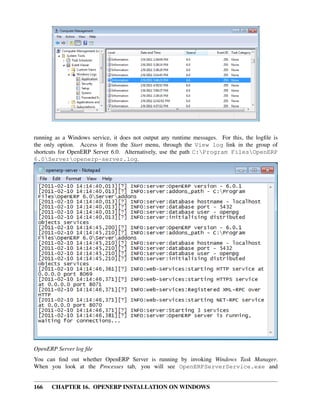 running as a Windows service, it does not output any runtime messages. For this, the logﬁle is
the only option. Access it from the Start menu, through the View log link in the group of
shortcuts for OpenERP Server 6.0. Alternatively, use the path C:Program FilesOpenERP
6.0Serveropenerp-server.log.




OpenERP Server log ﬁle
You can ﬁnd out whether OpenERP Server is running by invoking Windows Task Manager.
When you look at the Processes tab, you will see OpenERPServerService.exe and


166   CHAPTER 16. OPENERP INSTALLATION ON WINDOWS
 