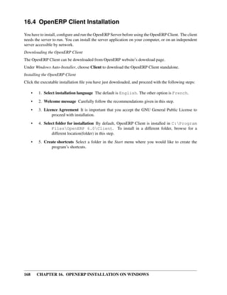 16.4 OpenERP Client Installation
You have to install, conﬁgure and run the OpenERP Server before using the OpenERP Client. The client
needs the server to run. You can install the server application on your computer, or on an independent
server accessible by network.
Downloading the OpenERP Client
The OpenERP Client can be downloaded from OpenERP website’s download page.
Under Windows Auto-Installer, choose Client to download the OpenERP Client standalone.
Installing the OpenERP Client
Click the executable installation ﬁle you have just downloaded, and proceed with the following steps:

      •   1. Select installation language The default is English. The other option is French.

      •   2. Welcome message Carefully follow the recommendations given in this step.
      •   3. Licence Agreement It is important that you accept the GNU General Public License to
                 proceed with installation.
      •   4. Select folder for installation By default, OpenERP Client is installed in C:Program
                 FilesOpenERP 6.0Client. To install in a different folder, browse for a
                 different location(folder) in this step.
      •   5. Create shortcuts Select a folder in the Start menu where you would like to create the
                 program’s shortcuts.




168       CHAPTER 16. OPENERP INSTALLATION ON WINDOWS
 