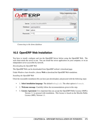 Connecting to the demo database



16.5 OpenERP Web Installation
You have to install, conﬁgure and run the OpenERP Server before using the OpenERP Web. The
web client needs the server to run. You can install the server application on your computer, or on an
independent server accessible by network.
Downloading the OpenERP Web
The OpenERP Web can be downloaded from OpenERP website’s download page.
Under Windows Auto-Installer, choose Web to download the OpenERP Web standalone.
Installing the OpenERP Web
Click the executable installation ﬁle you have just downloaded, and proceed with the following steps:

    •     1. Select installation language The default is English. The other option is French.

    •     2. Welcome message Carefully follow the recommendations given in this step.
    •     3. Licence Agreement It is important that you accept the OpenERP Public License (OEPL)
                 Version 1.1 to proceed with installation. This licence is based on the Mozilla Public
                 Licence (MPL) Version 1.1.




                             CHAPTER 16. OPENERP INSTALLATION ON WINDOWS                          171
 