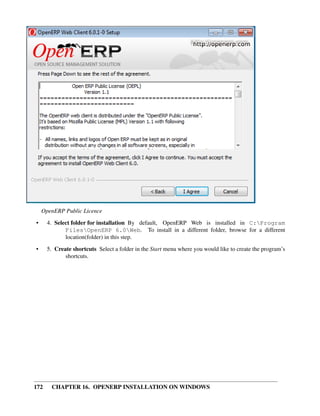 OpenERP Public Licence
•     4. Select folder for installation By default, OpenERP Web is installed in C:Program
             FilesOpenERP 6.0Web. To install in a different folder, browse for a different
             location(folder) in this step.
•     5. Create shortcuts Select a folder in the Start menu where you would like to create the program’s
             shortcuts.




172    CHAPTER 16. OPENERP INSTALLATION ON WINDOWS
 