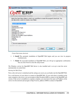 Create Start menu shortcuts
    •     6. Install The automatic installation of OpenERP Web begins and you can view its progress
                 simultaneously.
    •     7. Finish On successful installation of OpenERP Web, you will get an appropriate conﬁrmation.
                 You can click Finish to close the setup wizard.

The Windows service for OpenERP Web Server is also installed and is set up to start the server
automatically on system boot.
Starting the Web Client
Now as the web server is initialized and the settings are saved, you can ﬁnally start the OpenERP Web.
Use a web browser of your choice to connect to OpenERP Web. If your web client is installed on the
same computer as the server, you can navigate to http://localhost:8080 to connect to the OpenERP web
version. If the server is installed on a separate computer, you must know the name or IP address of the
server over the network and navigate to http://<server_address>:8080 to connect to OpenERP.




                                CHAPTER 16. OPENERP INSTALLATION ON WINDOWS                           173
 