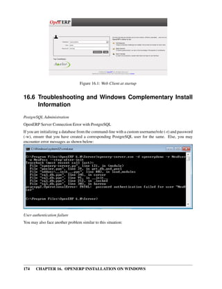 Figure 16.1: Web Client at startup


16.6 Troubleshooting and Windows Complementary Install
     Information
PostgreSQL Administration
OpenERP Server Connection Error with PostgreSQL
If you are initializing a database from the command-line with a custom username/role (-r) and password
(-w), ensure that you have created a corresponding PostgreSQL user for the same. Else, you may
encounter error messages as shown below:




User authentication failure
You may also face another problem similar to this situation:




174    CHAPTER 16. OPENERP INSTALLATION ON WINDOWS
 
