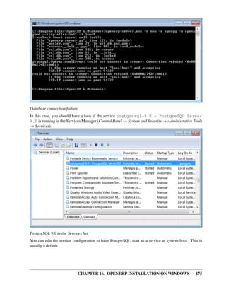 Database connection failure
In this case, you should have a look if the service postgresql-9.0 - PostgreSQL Server
9.0 is running in the Services Manager (Control Panel → System and Security → Administrative Tools
→ Services).




PostgreSQL 9.0 in the Services list
You can edit the service conﬁguration to have PostgreSQL start as a service at system boot. This is
usually a default.




                              CHAPTER 16. OPENERP INSTALLATION ON WINDOWS                      175
 