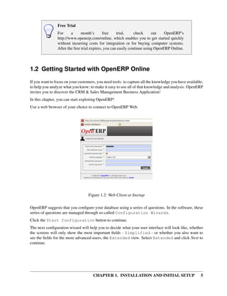 Free Trial
                For     a      month’s       free    trial,     check     out    OpenERP’s
                http://www.openerp.com/online, which enables you to get started quickly
                without incurring costs for integration or for buying computer systems.
                After the free trial expires, you can easily continue using OpenERP Online.




1.2 Getting Started with OpenERP Online
If you want to focus on your customers, you need tools: to capture all the knowledge you have available;
to help you analyze what you know; to make it easy to use all of that knowledge and analysis. OpenERP
invites you to discover the CRM & Sales Management Business Application!
In this chapter, you can start exploring OpenERP!
Use a web browser of your choice to connect to OpenERP Web.




                                   Figure 1.2: Web Client at Startup

OpenERP suggests that you conﬁgure your database using a series of questions. In the software, these
series of questions are managed through so-called Configuration Wizards.
Click the Start Configuration button to continue.
The next conﬁguration wizard will help you to decide what your user interface will look like, whether
the screens will only show the most important ﬁelds - Simplified - or whether you also want to
see the ﬁelds for the more advanced users, the Extended view. Select Extended and click Next to
continue.




                                     CHAPTER 1. INSTALLATION AND INITIAL SETUP                        5
 
