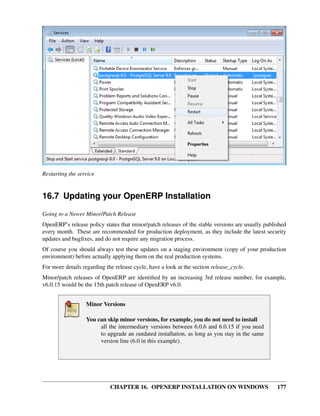 Restarting the service


16.7 Updating your OpenERP Installation
Going to a Newer Minor/Patch Release
OpenERP’s release policy states that minor/patch releases of the stable versions are usually published
every month. These are recommended for production deployment, as they include the latest security
updates and bugﬁxes, and do not require any migration process.
Of course you should always test these updates on a staging environment (copy of your production
environment) before actually applying them on the real production systems.
For more details regarding the release cycle, have a look at the section release_cycle.
Minor/patch releases of OpenERP are identiﬁed by an increasing 3rd release number, for example,
v6.0.15 would be the 15th patch release of OpenERP v6.0.


                  Minor Versions

                  You can skip minor versions, for example, you do not need to install
                       all the intermediary versions between 6.0.6 and 6.0.15 if you need
                       to upgrade an outdated installation, as long as you stay in the same
                       version line (6.0 in this example).




                             CHAPTER 16. OPENERP INSTALLATION ON WINDOWS                          177
 