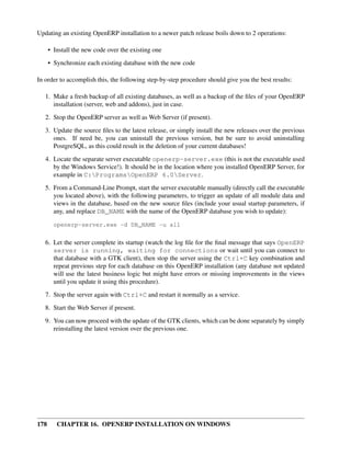 Updating an existing OpenERP installation to a newer patch release boils down to 2 operations:

      • Install the new code over the existing one
      • Synchronize each existing database with the new code

In order to accomplish this, the following step-by-step procedure should give you the best results:

   1. Make a fresh backup of all existing databases, as well as a backup of the ﬁles of your OpenERP
      installation (server, web and addons), just in case.
   2. Stop the OpenERP server as well as Web Server (if present).
   3. Update the source ﬁles to the latest release, or simply install the new releases over the previous
      ones. If need be, you can uninstall the previous version, but be sure to avoid uninstalling
      PostgreSQL, as this could result in the deletion of your current databases!

   4. Locate the separate server executable openerp-server.exe (this is not the executable used
      by the Windows Service!). It should be in the location where you installed OpenERP Server, for
      example in C:ProgramsOpenERP 6.0Server.
   5. From a Command-Line Prompt, start the server executable manually (directly call the executable
      you located above), with the following parameters, to trigger an update of all module data and
      views in the database, based on the new source ﬁles (include your usual startup parameters, if
      any, and replace DB_NAME with the name of the OpenERP database you wish to update):

        openerp-server.exe -d DB_NAME -u all


   6. Let the server complete its startup (watch the log ﬁle for the ﬁnal message that says OpenERP
      server is running, waiting for connections or wait until you can connect to
      that database with a GTK client), then stop the server using the Ctrl+C key combination and
      repeat previous step for each database on this OpenERP installation (any database not updated
      will use the latest business logic but might have errors or missing improvements in the views
      until you update it using this procedure).
   7. Stop the server again with Ctrl+C and restart it normally as a service.

   8. Start the Web Server if present.
   9. You can now proceed with the update of the GTK clients, which can be done separately by simply
      reinstalling the latest version over the previous one.




178      CHAPTER 16. OPENERP INSTALLATION ON WINDOWS
 