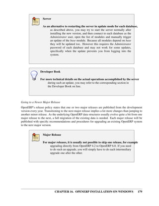 Server

                  As an alternative to restarting the server in update mode for each database,
                       as described above, you may try to start the server normally after
                       installing the new version, and then connect to each database as the
                       Administrator user, open the list of modules and manually trigger
                       an update of the base module. Because all modules depend on base
                       they will be updated too. However this requires the Administrator
                       password of each database and may not work for some updates,
                       speciﬁcally when the update prevents you from logging into the
                       system.




                Developer Book

                For more technical details on the actual operations accomplished by the server
                     during such an update, you may refer to the corresponding section in
                     the Developer Book on line.




Going to a Newer Major Release
OpenERP’s release policy states that one or two major releases are published from the development
version every year. Transitioning to the next major release implies a lot more changes than jumping to
another minor release. As the underlying OpenERP data structures usually evolve quite a bit from one
major release to the next, a full migration of the existing data is needed. Each major release will be
published with speciﬁc recommendations and procedures for upgrading an existing OpenERP system
to the next major version.


                  Major Release

                  For major releases, it is usually not possible to skip one release, for example
                       upgrading directly from OpenERP 4.2 to OpenERP 6.0. If you need
                       to do such an upgrade, you will simply have to do each intermediary
                       upgrade one after the other.




                            CHAPTER 16. OPENERP INSTALLATION ON WINDOWS                           179
 