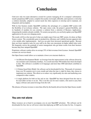 Conclusion
Until now only two main alternatives existed for systems managing all of a company’s information:
install a proprietary ERP system, complete but usually overweight, inﬂexible, and expensive; or develop
a solution internally, adapted to current needs but often expensive to develop and to maintain, not
integrated, and incomplete.
With its free business model, OpenERP combines the advantages of a complete ERP system with
the ﬂexibility of an in-house solution. The open source code, the project’s general ﬂexibility, and
its hundreds of modules let you construct a solution from a selection of Business Applications,
integrating the modules already available. To sustain your growth, you can freely update your OpenERP
application to ﬁt your ever changing needs.
The results will be at the top end of what you might expect from any ERP system, let alone an Open
Source system. The considerable gains in productivity, efﬁciency and visibility become apparent only
a few months after implementation. And you can gain from increased operational quality. Because
there are fewer repetitive tasks for your staff to do, they can concentrate on higher added-value work.
We frequently receive the gratitude of senior management who get better results from their business
because they have adopted OpenERP.
Proprietary software vendors drive on average 25% of their revenues from Licenses. Instead, OpenERP
revenues are services-based.
Our Open Source model allows us to maintain a lower cost structure thanks to:

    • An Efﬁcient Development Model: we leverage from the improvements in the software driven by
      our customers and community members. As a result more than 700 modules have been developed
      to date. The software is available in 22 languages and more than 1000 individuals contribute to
      OpenERP,
    • A Volume-based Sales Model: the software can be downloaded for free. Thousands of customers
      from over 50 countries test it every month and when the time is right for them, they choose to
      implement our solution. This allows us to reduce very signiﬁcantly our sales and marketing costs
      compared to other vendors,
    • A single platform for both on line and on site: OpenERP has been designed from the start to
      be used either on line or on site. This is not the case for most vendors, who need to carry their
      legacy software and cannot leverage from the web.

The absence of license revenues is more than offset by the beneﬁts driven from the Open Source model.




You are not alone
Many resources are at hand to accompany you on your OpenERP adventure. The software can be
downloaded for free, but we will never claim that deploying an ERP can be done for free. It requires


                                                                                                  181
 