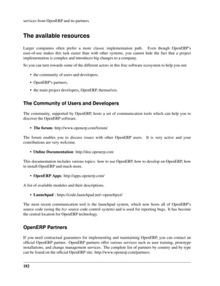 services from OpenERP and its partners.


The available resources
Larger companies often prefer a more classic implementation path. Even though OpenERP’s
ease-of-use makes this task easier than with other systems, you cannot hide the fact that a project
implementation is complex and introduces big changes to a company.
So you can turn towards some of the different actors in this free software ecosystem to help you out:

      • the community of users and developers,
      • OpenERP’s partners,
      • the main project developers, OpenERP, themselves.


The Community of Users and Developers

The community, supported by OpenERP, hosts a set of communication tools which can help you to
discover the OpenERP software.

      • The forum: http://www.openerp.com/forum/

The forum enables you to discuss issues with other OpenERP users. It is very active and your
contributions are very welcome.

      • Online Documentation: http://doc.openerp.com

This documentation includes various topics: how to use OpenERP, how to develop on OpenERP, how
to install OpenERP and much more.

      • OpenERP Apps: http://apps.openerp.com/

A list of available modules and their descriptions.

      • Launchpad : https://code.launchpad.net/~openobject/

The most recent communication tool is the launchpad system, which now hosts all of OpenERP’s
source code (using the bzr source code control system) and is used for reporting bugs. It has become
the central location for OpenERP technology.


OpenERP Partners

If you need contractual guarantees for implementing and maintaining OpenERP, you can contact an
ofﬁcial OpenERP partner. OpenERP partners offer various services such as user training, prototype
installations, and change management services. The complete list of partners by country and by type
can be found on the ofﬁcial OpenERP site: http://www.openerp.com/partners.


182
 