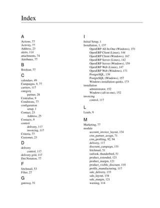 Index

A                     I
Actions, 77           Initial Setup, 1
Activity, 77          Installation, 1, 137
Address, 23                 OpenERP All-In-One (Windows), 151
alerts, 114                 OpenERP Client (Linux), 144
attachments, 74             OpenERP Client (Windows), 167
Attributes, 77              OpenERP Server (Linux), 142
                            OpenERP Server (Windows), 159
B                           OpenERP Web (Linux), 147
Boolean, 77                 OpenERP Web (Windows), 171
                            PostgreSQL, 139
C
                            PostgreSQL (Windows), 157
calendars, 49               Windows installation quirks, 173
Campaigns, 9, 77      installation
carriers, 117
                            administrator, 152
category
                            Windows (all-in-one), 152
     partner, 28
                      invoicing
Centralise, 9
                            control, 117
Conditions, 77
conﬁguration
     setup, 1         L
Contact, 23           Leads, 9
     Address, 25
Contacts, 9           M
control
                      Marketing, 77
     delivery, 117
                      module
     invoicing, 117
                          account_invoice_layout, 134
Criteria, 77
                          crm_partner_assign, 71
Customer, 23
                          crm_proﬁling, 92, 94
D                         delivery, 117
delivery                  discount_campaign, 131
     control, 117         fetchmail, 51
delivery grid, 117        outlook, thunderbird, 51
Dot Notation, 77          product_extended, 121
                          product_margin, 121
F                         product_visible_discount, 110
fetchmail, 53             proﬁle_manufacturing, 117
Filter, 27                sale_delivery, 133
                          sale_layout, 134
G                         sale_margin, 121
gateway, 51               warning, 114
 