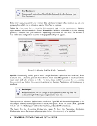 User Preferences
                You can easily switch from Simpliﬁed to Extended view by changing your
                User Preferences.


In the next wizard, you can ﬁll your company data, select your company’s base currency and add your
company logo which can be printed on reports. Click Next to continue.
Select the Customer Relationship Management and Sales Management business
applications for installation and click Install. Now OpenERP will start to install CRM & Sales, allowing
you to do a complete sales cycle, from lead / opportunity to quotation and sales order. You will have to
wait for the next conﬁguration wizard to be displayed (Loading will appear).




                         Figure 1.3: Selecting the CRM & Sales Functionality

OpenERP’s modularity enables you to install a single Business Application (such as CRM) if that
is all you need. Of course, you can choose to also install Sales Management, to handle quotations,
sales orders and sales invoices as well. For now, please install Customer Relationship
Management and Sales Management, as these two Business Applications will be discussed in
this book.

                Reconﬁgure
                Keep in mind that you can change or reconﬁgure the system any time, for
                instance through the Reconﬁgure option in the main bar.


When you choose a business application for installation, OpenERP will automatically propose to add
or conﬁgure related (smaller) applications to enrich your system. When you install CRM, OpenERP
will also ask you whether you want to install Fetchmail, or Sales FAQ, for instance.
The ﬁgure Selecting Accounting Conﬁguration (page 7) shows the Accounting Application
Conﬁguration screen that appears when you select Sales Management to be installed.


6    CHAPTER 1. INSTALLATION AND INITIAL SETUP
 