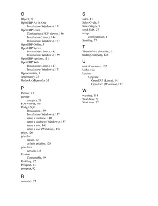 O                                      S
Object, 77                             sales, 43
OpenERP All-In-One                     Sales Cycle, 9
    Installation (Windows), 151        Sales Stages, 9
OpenERP Client                         send SMS, 27
    Conﬁguring a PDF viewer, 146       setup
    Installation (Linux), 144               conﬁguration, 1
    Installation (Windows), 167        Startﬂag, 77
OpenERP Online, 3
OpenERP Server                         T
    Installation (Linux), 142          Thunderbird (Mozilla), 61
    Installation (Windows), 159        trading company, 128
OpenERP versions, 151
OpenERP Web                            U
    Installation (Linux), 147          unit of measure, 102
    Installation (Windows), 171        UoM, 102
Opportunities, 9                       Update
opportunity, 27                             Upgrade
Outlook (Microsoft), 55                        OpenERP (Linux), 148
                                               OpenERP (Windows), 177
P
Partner, 23
                                       W
partner                                warning, 114
     category, 28                      Workﬂow, 77
PDF viewer, 146                        Workitem, 77
PostgreSQL
     Installation, 139
     Installation (Windows), 157
     setup a database, 140
     setup a database (Windows), 157
     setup a user, 140
     setup a user (Windows), 157
price, 126
pricelist
     create, 125
     default pricelist, 128
pricelists
     version, 125
Product
     Consumable, 99
Proﬁling, 92
Prospect, 23
prospect, 92

R
reminder, 27
 