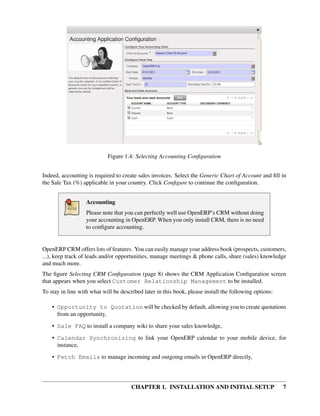 Figure 1.4: Selecting Accounting Conﬁguration


Indeed, accounting is required to create sales invoices. Select the Generic Chart of Account and ﬁll in
the Sale Tax (%) applicable in your country. Click Conﬁgure to continue the conﬁguration.


                   Accounting
                   Please note that you can perfectly well use OpenERP’s CRM without doing
                   your accounting in OpenERP. When you only install CRM, there is no need
                   to conﬁgure accounting.


OpenERP CRM offers lots of features. You can easily manage your address book (prospects, customers,
...), keep track of leads and/or opportunities, manage meetings & phone calls, share (sales) knowledge
and much more.
The ﬁgure Selecting CRM Conﬁguration (page 8) shows the CRM Application Conﬁguration screen
that appears when you select Customer Relationship Management to be installed.
To stay in line with what will be described later in this book, please install the following options:

    • Opportunity to Quotation will be checked by default, allowing you to create quotations
      from an opportunity,
    • Sale FAQ to install a company wiki to share your sales knowledge,

    • Calendar Synchronizing to link your OpenERP calendar to your mobile device, for
      instance,
    • Fetch Emails to manage incoming and outgoing emails in OpenERP directly,




                                       CHAPTER 1. INSTALLATION AND INITIAL SETUP                        7
 