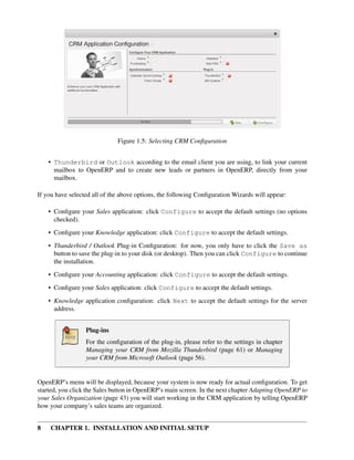 Figure 1.5: Selecting CRM Conﬁguration


    • Thunderbird or Outlook according to the email client you are using, to link your current
      mailbox to OpenERP and to create new leads or partners in OpenERP, directly from your
      mailbox.

If you have selected all of the above options, the following Conﬁguration Wizards will appear:

    • Conﬁgure your Sales application: click Configure to accept the default settings (no options
      checked).
    • Conﬁgure your Knowledge application: click Configure to accept the default settings.
    • Thunderbird / Outlook Plug-in Conﬁguration: for now, you only have to click the Save as
      button to save the plug-in to your disk (or desktop). Then you can click Configure to continue
      the installation.
    • Conﬁgure your Accounting application: click Configure to accept the default settings.
    • Conﬁgure your Sales application: click Configure to accept the default settings.
    • Knowledge application conﬁguration: click Next to accept the default settings for the server
      address.


                  Plug-ins
                  For the conﬁguration of the plug-in, please refer to the settings in chapter
                  Managing your CRM from Mozilla Thunderbird (page 61) or Managing
                  your CRM from Microsoft Outlook (page 56).


OpenERP’s menu will be displayed, because your system is now ready for actual conﬁguration. To get
started, you click the Sales button in OpenERP’s main screen. In the next chapter Adapting OpenERP to
your Sales Organization (page 43) you will start working in the CRM application by telling OpenERP
how your company’s sales teams are organized.


8   CHAPTER 1. INSTALLATION AND INITIAL SETUP
 