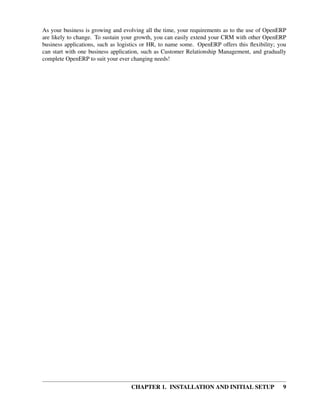 As your business is growing and evolving all the time, your requirements as to the use of OpenERP
are likely to change. To sustain your growth, you can easily extend your CRM with other OpenERP
business applications, such as logistics or HR, to name some. OpenERP offers this ﬂexibility; you
can start with one business application, such as Customer Relationship Management, and gradually
complete OpenERP to suit your ever changing needs!




                                   CHAPTER 1. INSTALLATION AND INITIAL SETUP                   9
 