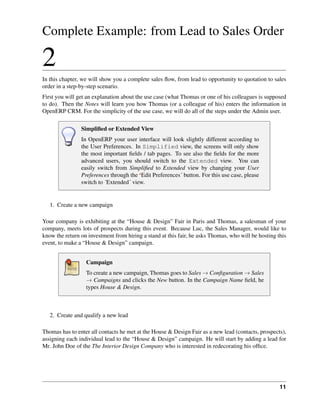 Complete Example: from Lead to Sales Order

2
In this chapter, we will show you a complete sales ﬂow, from lead to opportunity to quotation to sales
order in a step-by-step scenario.
First you will get an explanation about the use case (what Thomas or one of his colleagues is supposed
to do). Then the Notes will learn you how Thomas (or a colleague of his) enters the information in
OpenERP CRM. For the simplicity of the use case, we will do all of the steps under the Admin user.

                Simpliﬁed or Extended View
                In OpenERP your user interface will look slightly different according to
                the User Preferences. In Simplified view, the screens will only show
                the most important ﬁelds / tab pages. To see also the ﬁelds for the more
                advanced users, you should switch to the Extended view. You can
                easily switch from Simpliﬁed to Extended view by changing your User
                Preferences through the ‘Edit Preferences´ button. For this use case, please
                switch to ´Extended´ view.


   1. Create a new campaign

Your company is exhibiting at the “House & Design” Fair in Paris and Thomas, a salesman of your
company, meets lots of prospects during this event. Because Luc, the Sales Manager, would like to
know the return on investment from hiring a stand at this fair, he asks Thomas, who will be hosting this
event, to make a “House & Design” campaign.


                  Campaign
                  To create a new campaign, Thomas goes to Sales → Conﬁguration → Sales
                  → Campaigns and clicks the New button. In the Campaign Name ﬁeld, he
                  types House & Design.



   2. Create and qualify a new lead

Thomas has to enter all contacts he met at the House & Design Fair as a new lead (contacts, prospects),
assigning each individual lead to the “House & Design” campaign. He will start by adding a lead for
Mr. John Doe of the The Interior Design Company who is interested in redecorating his ofﬁce.




                                                                                                     11
 