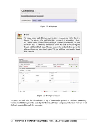 Figure 2.1: Campaign



                  Leads
                  To create a new lead, Thomas goes to Sales → Leads and clicks the New
                  button. The subject of a lead is in blue, because it is a mandatory ﬁeld,
                  so Thomas enters Potential interior design customer in that ﬁeld. He uses
                  the Notes ﬁeld to add more information about the lead. When saving the
                  lead, it will be in Draft state. Thomas opens it for further follow-up. In the
                  chapter Managing your Leads (page 33) you will ﬁnd more details about
                  lead creation.




                                    Figure 2.2: Example of a Lead

To contact his leads after the Fair and check if any of them can be qualiﬁed as a business opportunity,
Thomas would like to group his leads by the “House & Design” Campaign, to have an overview of all
the leads generated through this campaign.




12    CHAPTER 2. COMPLETE EXAMPLE: FROM LEAD TO SALES ORDER
 