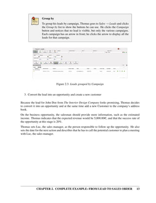 Group by
                   To group his leads by campaign, Thomas goes to Sales → Leads and clicks
                   the Group by list to show the buttons he can use. He clicks the Campaign
                   button and notices that no lead is visible, but only the various campaigns.
                   Each campaign has an arrow in front; he clicks the arrow to display all the
                   leads for that campaign.




                                Figure 2.3: Leads grouped by Campaign


   3. Convert the lead into an opportunity and create a new customer

Because the lead for John Doe from The Interior Design Company looks promising, Thomas decides
to convert it into an opportunity and at the same time add a new Customer to the company’s address
book.
On the business opportunity, the salesman should provide more information, such as the estimated
income. Thomas indicates that the expected revenue would be 5,000.00C, and that the success rate of
the opportunity at this stage is 20%.
Thomas sets Luc, the sales manager, as the person responsible to follow up the opportunity. He also
sets the date for the next action and describes that he has to call the potential customer to plan a meeting
with Luc, the sales manager.




              CHAPTER 2. COMPLETE EXAMPLE: FROM LEAD TO SALES ORDER                                      13
 