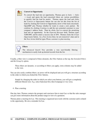 Convert to Opportunity
                   To convert the lead into an opportunity, Thomas goes to Sales → Sales
                   → Leads and opens the lead concerned (there are various possibilities
                   to quickly ﬁnd the lead he needs). Thomas opens the lead and clicks
                   the Convert to Opportunity button (he can also do this from the list of
                   leads by clicking the Convert to Opportunity arrow of the lead concerned).
                   OpenERP asks Thomas whether he wants to create a new partner. He
                   conﬁrms by clicking Continue to add the new potential customer to your
                   company’s address book. Then he clicks Next to convert the promising
                   lead into an opportunity. In the Expected Revenue ﬁeld, Thomas types
                   5,000.00 C, and he enters a success rate of 20%. Thomas clicks the Create
                   Opportunity button. As a Next Action Date, he sets tomorrow’s date and in
                   the Next Action ﬁeld he types Phone customer to plan meeting.



                 Filters
                 The Advanced Search View provides a very user-friendly ﬁltering
                 mechanism to easily look up desired records from the list.


Usually, a ﬁlter view is composed of three elements, the Filter buttons at the top, the Extended Filters
and the Group by option.

       These ﬁlters are dynamic, so according to ﬁlters you apply, extra columns may be added
       to the view.

You can also easily combine ﬁlters; an arrow will be displayed and you will get a structure according
to the order in which you clicked the Filter buttons.

       Simply by changing the order in which you select your buttons, you will get a completely
       different ﬁltered view. E.g. select Salesman ﬁrst, then Campaign or vice versa.


     4. Plan a meeting

One day later, Thomas contacts the prospect and convinces him to meet Luc so that the sales manager
can give more information about the product range in view of a quotation.
Thomas plans a meeting for Luc. This meeting is organized next week with the customer and is related
to the opportunity. He sets a reminder for Luc.




14     CHAPTER 2. COMPLETE EXAMPLE: FROM LEAD TO SALES ORDER
 