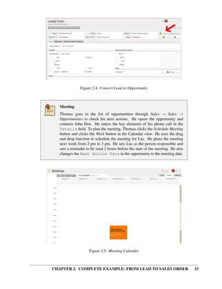 Figure 2.4: Convert Lead to Opportunity



   Meeting
   Thomas goes to the list of opportunities through Sales → Sales →
   Opportunities to check his next actions. He opens the opportunity and
   contacts John Doe. He enters the key elements of his phone call in the
   Details ﬁeld. To plan the meeting, Thomas clicks the Schedule Meeting
   button and clicks the Week button in the Calendar view. He uses the drag
   and drop function to schedule the meeting for Luc. He plans the meeting
   next week from 2 pm to 3 pm. He sets Luc as the person responsible and
   sets a reminder to be send 2 hours before the start of the meeting. He also
   changes the Next Action Date in the opportunity to the meeting date.




                    Figure 2.5: Meeting Calendar



CHAPTER 2. COMPLETE EXAMPLE: FROM LEAD TO SALES ORDER                            15
 