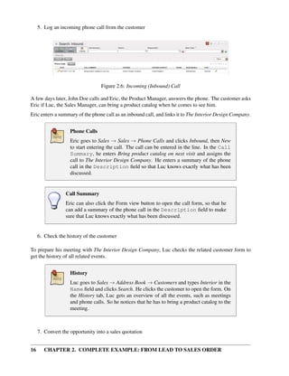 5. Log an incoming phone call from the customer




                                  Figure 2.6: Incoming (Inbound) Call

A few days later, John Doe calls and Eric, the Product Manager, answers the phone. The customer asks
Eric if Luc, the Sales Manager, can bring a product catalog when he comes to see him.
Eric enters a summary of the phone call as an inbound call, and links it to The Interior Design Company.


                    Phone Calls
                    Eric goes to Sales → Sales → Phone Calls and clicks Inbound, then New
                    to start entering the call. The call can be entered in the line. In the Call
                    Summary, he enters Bring product catalog on next visit and assigns the
                    call to The Interior Design Company. He enters a summary of the phone
                    call in the Description ﬁeld so that Luc knows exactly what has been
                    discussed.


                  Call Summary
                  Eric can also click the Form view button to open the call form, so that he
                  can add a summary of the phone call in the Description ﬁeld to make
                  sure that Luc knows exactly what has been discussed.


     6. Check the history of the customer

To prepare his meeting with The Interior Design Company, Luc checks the related customer form to
get the history of all related events.


                    History
                    Luc goes to Sales → Address Book → Customers and types Interior in the
                    Name ﬁeld and clicks Search. He clicks the customer to open the form. On
                    the History tab, Luc gets an overview of all the events, such as meetings
                    and phone calls. So he notices that he has to bring a product catalog to the
                    meeting.



     7. Convert the opportunity into a sales quotation


16      CHAPTER 2. COMPLETE EXAMPLE: FROM LEAD TO SALES ORDER
 