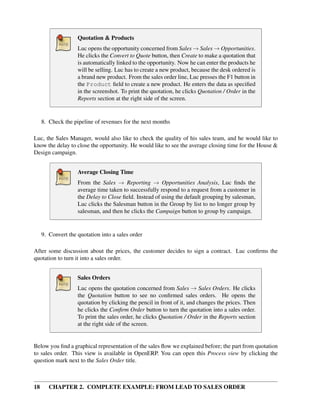 Quotation & Products
                    Luc opens the opportunity concerned from Sales → Sales → Opportunities.
                    He clicks the Convert to Quote button, then Create to make a quotation that
                    is automatically linked to the opportunity. Now he can enter the products he
                    will be selling. Luc has to create a new product, because the desk ordered is
                    a brand new product. From the sales order line, Luc presses the F1 button in
                    the Product ﬁeld to create a new product. He enters the data as speciﬁed
                    in the screenshot. To print the quotation, he clicks Quotation / Order in the
                    Reports section at the right side of the screen.


     8. Check the pipeline of revenues for the next months

Luc, the Sales Manager, would also like to check the quality of his sales team, and he would like to
know the delay to close the opportunity. He would like to see the average closing time for the House &
Design campaign.


                    Average Closing Time
                    From the Sales → Reporting → Opportunities Analysis, Luc ﬁnds the
                    average time taken to successfully respond to a request from a customer in
                    the Delay to Close ﬁeld. Instead of using the default grouping by salesman,
                    Luc clicks the Salesman button in the Group by list to no longer group by
                    salesman, and then he clicks the Campaign button to group by campaign.


     9. Convert the quotation into a sales order

After some discussion about the prices, the customer decides to sign a contract. Luc conﬁrms the
quotation to turn it into a sales order.


                    Sales Orders
                    Luc opens the quotation concerned from Sales → Sales Orders. He clicks
                    the Quotation button to see no conﬁrmed sales orders. He opens the
                    quotation by clicking the pencil in front of it, and changes the prices. Then
                    he clicks the Conﬁrm Order button to turn the quotation into a sales order.
                    To print the sales order, he clicks Quotation / Order in the Reports section
                    at the right side of the screen.


Below you ﬁnd a graphical representation of the sales ﬂow we explained before; the part from quotation
to sales order. This view is available in OpenERP. You can open this Process view by clicking the
question mark next to the Sales Order title.



18      CHAPTER 2. COMPLETE EXAMPLE: FROM LEAD TO SALES ORDER
 