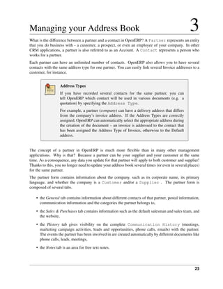 Managing your Address Book                                                                        3
What is the difference between a partner and a contact in OpenERP? A Partner represents an entity
that you do business with - a customer, a prospect, or even an employee of your company. In other
CRM applications, a partner is also referred to as an Account. A Contact represents a person who
works for a partner.
Each partner can have an unlimited number of contacts. OpenERP also allows you to have several
contacts with the same address type for one partner. You can easily link several Invoice addresses to a
customer, for instance.


                   Address Types
                   If you have recorded several contacts for the same partner, you can
                   tell OpenERP which contact will be used in various documents (e.g. a
                   quotation) by specifying the Address Type.
                   For example, a partner (company) can have a delivery address that differs
                   from the company’s invoice address. If the Address Types are correctly
                   assigned, OpenERP can automatically select the appropriate address during
                   the creation of the document – an invoice is addressed to the contact that
                   has been assigned the Address Type of Invoice, otherwise to the Default
                   address.


The concept of a partner in OpenERP is much more ﬂexible than in many other management
applications. Why is that? Because a partner can be your supplier and your customer at the same
time. As a consequence, any data you update for that partner will apply to both customer and supplier!
Thanks to this, you no longer need to update your address book several times (or even in several places)
for the same partner.
The partner form contains information about the company, such as its corporate name, its primary
language, and whether the company is a Customer and/or a Supplier . The partner form is
composed of several tabs.

    • the General tab contains information about different contacts of that partner, postal information,
      communication information and the categories the partner belongs to,
    • the Sales & Purchases tab contains information such as the default salesman and sales team, and
      the website,
    • the History tab gives visibility on the complete Communication History (meetings,
      marketing campaign activities, leads and opportunities, phone calls, emails) with the partner.
      The events the partner has been involved in are created automatically by different documents like
      phone calls, leads, meetings,
    • the Notes tab is an area for free text notes.




                                                                                                     23
 