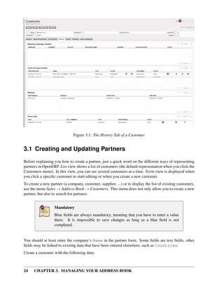 Figure 3.1: The History Tab of a Customer


3.1 Creating and Updating Partners
Before explaining you how to create a partner, just a quick word on the different ways of representing
partners in OpenERP. List view shows a list of customers (the default representation when you click the
Customers menu). In this view, you can see several customers at a time. Form view is displayed when
you click a speciﬁc customer to start editing or when you create a new customer.
To create a new partner (a company, customer, supplier, ...) or to display the list of existing customers,
use the menu Sales → Address Book → Customers. This menu does not only allow you to create a new
partner, but also to search for partners.


                   Mandatory
                   Blue ﬁelds are always mandatory, meaning that you have to enter a value
                   there. It is impossible to save changes as long as a blue ﬁeld is not
                   completed.


You should at least enter the company’s Name in the partner form. Some ﬁelds are text ﬁelds, other
ﬁelds may be linked to existing data that have been entered elsewhere, such as Countries.
Create a customer with the following data:



24    CHAPTER 3. MANAGING YOUR ADDRESS BOOK
 