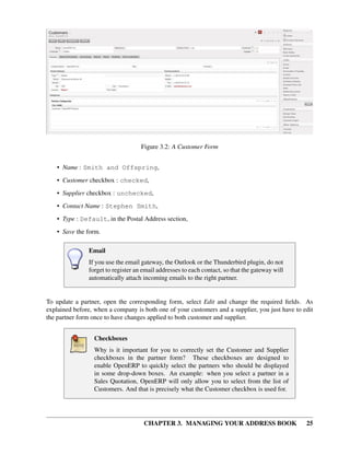 Figure 3.2: A Customer Form


    • Name : Smith and Offspring,
    • Customer checkbox : checked,
    • Supplier checkbox : unchecked,
    • Contact Name : Stephen Smith,
    • Type : Default, in the Postal Address section,
    • Save the form.

               Email
               If you use the email gateway, the Outlook or the Thunderbird plugin, do not
               forget to register an email addresses to each contact, so that the gateway will
               automatically attach incoming emails to the right partner.


To update a partner, open the corresponding form, select Edit and change the required ﬁelds. As
explained before, when a company is both one of your customers and a supplier, you just have to edit
the partner form once to have changes applied to both customer and supplier.


                 Checkboxes
                 Why is it important for you to correctly set the Customer and Supplier
                 checkboxes in the partner form? These checkboxes are designed to
                 enable OpenERP to quickly select the partners who should be displayed
                 in some drop-down boxes. An example: when you select a partner in a
                 Sales Quotation, OpenERP will only allow you to select from the list of
                 Customers. And that is precisely what the Customer checkbox is used for.




                                     CHAPTER 3. MANAGING YOUR ADDRESS BOOK                       25
 