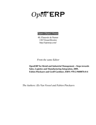 40, Chaussée de Namur
               1367 Grand­Rosière
                http://openerp.com/




             From the same Editor

      OpenERP for Retail and Industrial Management – Steps towards
      Sales, Logistics and Manufacturing Integration, 2009,
      Fabien Pinckaers and Geoff Gardiner, ISBN: 978­2­9600876­0­4




The Authors: Els Van Vossel and Fabien Pinckaers
 