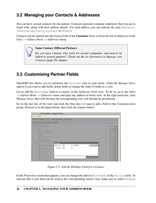 3.2 Managing your Contacts & Addresses
You can have several contacts for one partner. Contacts represent company employees that you are in
touch with, along with their address details. For each address you can indicate the type (Default,
Invoice, Delivery, Contact or Other).
Contacts can be entered into the General tab of the Customer form, or from the list of addresses in the
Sales → Address Book → Addresses menu.

                Same Contact, Different Partners
                Do you have contacts who work for several companies, and need to be
                linked to several partners? Check out the An Alternative to Manage your
                Contacts (page 29) chapter.




3.3 Customizing Partner Fields
OpenERP also allows you to customize the Partner view to your needs. Click the Manage Views
option if you want to add ﬁelds, delete ﬁelds or change the order of ﬁelds in a view.
Let us add the Birthday ﬁeld to a contact, in the Addresses form view. To do so, go to the Sales
→ Address Book → Addresses menu and open any address in Form view. In the right menu bar, click
Manage Views, then Edit because the corresponding view will already be preselected.
Go to the last line of the view and click the blue plus (+) sign to add a ﬁeld to the Communication
group. Proceed as in the ﬁgure below, then click the Update button.




                           Figure 3.3: Add the Birthday Field for a Contact

In the Properties screen that appears, you can change the label to Birthday in the String ﬁeld. To
indicate that a new ﬁeld can be used in the corresponding search view, make sure to select Always


26    CHAPTER 3. MANAGING YOUR ADDRESS BOOK
 