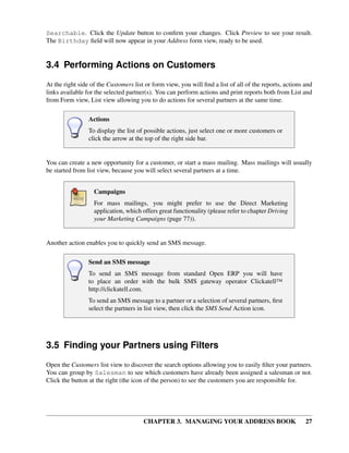Searchable. Click the Update button to conﬁrm your changes. Click Preview to see your result.
The Birthday ﬁeld will now appear in your Address form view, ready to be used.


3.4 Performing Actions on Customers
At the right side of the Customers list or form view, you will ﬁnd a list of all of the reports, actions and
links available for the selected partner(s). You can perform actions and print reports both from List and
from Form view, List view allowing you to do actions for several partners at the same time.

                 Actions
                 To display the list of possible actions, just select one or more customers or
                 click the arrow at the top of the right side bar.


You can create a new opportunity for a customer, or start a mass mailing. Mass mailings will usually
be started from list view, because you will select several partners at a time.


                   Campaigns
                   For mass mailings, you might prefer to use the Direct Marketing
                   application, which offers great functionality (please refer to chapter Driving
                   your Marketing Campaigns (page 77)).


Another action enables you to quickly send an SMS message.

                 Send an SMS message
                 To send an SMS message from standard Open ERP you will have
                 to place an order with the bulk SMS gateway operator Clickatell™
                 http://clickatell.com.
                 To send an SMS message to a partner or a selection of several partners, ﬁrst
                 select the partners in list view, then click the SMS Send Action icon.




3.5 Finding your Partners using Filters
Open the Customers list view to discover the search options allowing you to easily ﬁlter your partners.
You can group by Salesman to see which customers have already been assigned a salesman or not.
Click the button at the right (the icon of the person) to see the customers you are responsible for.




                                       CHAPTER 3. MANAGING YOUR ADDRESS BOOK                             27
 