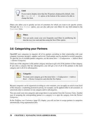Limit
                 If you want to display more than the 20 partners displayed by default, click
                 the 1 to 20 of - XX option at the bottom of the screen to be able to
                 change the limit.


Filters also allow you to quickly set lists of customers for which you want to do speciﬁc actions.
Through the New Filter option, you can also add your own ﬁlters for any ﬁeld related to the
Customer form.


                   Filters
                   You can easily create your own frequently used ﬁlters by preﬁltering the
                   data the way you want and then using the Save Filter option.




3.6 Categorizing your Partners
OpenERP uses categories to organize all of its partners according to their relationship with your
company (customer, prospect, supplier, and so on). Each partner may be attached to several categories.
To open the list of available partner categories, use the menu Sales → Conﬁguration → Address Book
→ Partner Categories.
Click one of the categories in the partner category structure to get a list of the partners in that category.
If you click a category that has subcategories, you will get a list of all of the partners in the main
category and in all of its subcategories.


                   Categories
                   To create a new category, go to the menu Sales → Conﬁguration → Address
                   Book → Partner Categories and click the New button.


Because categories can be organized according to a tree structure, you can apply an action at any level
of the structure: a marketing promotion activity, for example, can be applied either to all customers, or
selectively only to customers in one category and its subcategories.
You can create your own categories and assign them to your partner from the Customer form. Another
way of assigning the corresponding partner to a category is to open the category from the Partner
Categories.
In the Proﬁling your Customers (page 93) chapter, you will see how to assign partners to categories
automatically using segmentation rules.




28    CHAPTER 3. MANAGING YOUR ADDRESS BOOK
 