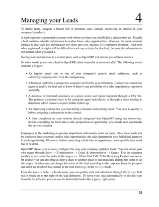 Managing your Leads                                                                                 4
To deﬁne leads, imagine a bucket full of potential sales contacts expressing an interest in your
company’s products.
A lead represents a potential customer with whom you have not established a relationship yet. Usually
a lead contains valuable information to realise future sales opportunities. However, the most common
mistake is that such key information too often gets lost, because it is registered nowhere. And even
when registered, it might still be difﬁcult to track any activity for that lead, because the information is
not at hand when you need it.
Storing leads information in a central place such as OpenERP will release you of these worries.
So when would you create a lead in OpenERP, either manually or automatically? The following events
could be a trigger:

    • An inquiry email sent to one of your company’s generic email addresses, such as
      sales@mycompany.com, from the mailgateway,

    • A business card from a prospective customer met brieﬂy at an exhibition: you have to contact him
      again to qualify the lead and to know if there is any possibility of a sales opportunity; registered
      manually,
    • A database of potential customers in a given sector and region imported through a CSV ﬁle.
      The potential customers have to be contacted again individually or through a mass mailing to
      determine which contacts require further follow-up,
    • An interesting contact that you met during a business networking event. You have to qualify it
      before assigning a salesperson to the contact,
    • A form completed on your website directly integrated into OpenERP using our webservice.
      Before converting the form into a sales proposition or opportunity, you should read and handle
      the person’s request.

Employees in the marketing or presales department will usually work on leads. Once these leads will
be converted into customers and/or sales opportunities, the sales department pays individual attention
to each opportunity. Of course, before converting a lead into an opportunity, some qualiﬁcation work
has to be done.
OpenERP allows you to easily conﬁgure the way your company qualiﬁes leads. You can create your
own stages through Sales → Conﬁguration → Leads & Opportunities → Stages. Use the sequence
number to determine the order of the stages, i.e. 10 for First Call, 20 for Renewing Contact and so on.
Of course, you can also drag & drop a stage to another place to automatically change the order of all
the stages. A salesman can change the status of the lead according to the response from the prospect
and enter the result of this contact in the lead form (e.g. in the Notes ﬁeld).
From the Sales → Sales → Leads menu, you can qualify each individual lead through the Stage ﬁeld
that is found up to the right of the lead deﬁnition. To move your lead automatically to the next step
from the list of leads, you can use the button that looks like a green, right arrow.



                                                                                                        33
 