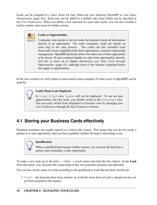 Leads can be assigned to a Sales Team for easy follow-up (see Adapting OpenERP to your Sales
Organization (page 43)). Each user can be added to a default sales team which can be speciﬁed in
the User Preferences. When you deﬁne a tree structure for your sales teams, you can also escalate a
lead to another sales team for further actions.


                  Leads or Opportunities
                  Companies may decide to not use leads, but instead to keep all information
                  directly in an opportunity. For some companies, leads are merely an
                  extra step in the sales process. You could call this extended (start
                  from lead) versus simpliﬁed (start from opportunity) customer relationship
                  management. OpenERP perfectly allows for either one of these approaches
                  to be chosen. If your company handles its sales from opportunities directly,
                  feel free to move on to chapter Optimizing your Sales Cycle through
                  Opportunities (page 41), although most of the features explained below
                  also apply to opportunities.


In the next sections we will explain in more detail some examples of what Leads in OpenERP can be
used for.

                Leads Menu is not displayed
                In Simplified view, Leads will not be displayed. To see not also
                opportunities, but also leads, you should switch to the Extended view.
                You can easily switch from Simpliﬁed to Extended view by changing your
                User Preferences through the Edit Preferences button.




4.1 Storing your Business Cards effectively
Potential customers are usually entered as a lead in the system. This means that you do not create a
partner or a sales opportunity until you have qualiﬁed whether the lead is interesting or not.

                Qualiﬁcation
                When a qualiﬁed lead requires further actions, you can turn the lead into a
                partner and, eventually, a sales opportunity.


To make a new lead, go to the Sales → Sales → Leads menu and click the New button. In the Lead
form that opens, you can enter the contact data of this new potential customer and add notes.
You can also set the status of a lead according to the qualiﬁcation work that has been carried out:

     • Draft : the lead data have been entered, no work has been done yet and a salesperson has not
       yet been assigned to the request,


34     CHAPTER 4. MANAGING YOUR LEADS
 