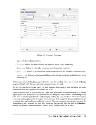 Figure 4.1: Creating a New Lead


    • Open: the lead is being handled,

    • Closed: the lead has been converted into a partner and/or a sales opportunity,
    • Pending: the lead is waiting for a response from the potential customer,
    • Escalate: the lead is escalated to the upper sales team in the tree structure for further actions,
    • Cancelled: the lead has been cancelled because the salesperson has decided that it is not worth
      following up.

A lead status can easily be changed, even from list view (the standard view when you start the Leads
program). Simply click the green arrows to change the status of a lead.
On the Extra tab in the Leads form, you ﬁnd statistics about days to open and close and more
information about the campaign, the channel, and so on.
On the Communication & History tab in the Leads form, you can see a complete history of all actions
regarding this lead. You can also add internal notes and change the status of a lead while adding such a
note. Send an email directly from the lead simply by clicking the Send New Email button (to conﬁgure
your email settings, please refer to chapter Communication Tools (page 53). You can add attachments
to internal notes and emails you send to the prospect. You can customize your message and have the
status changed after an email has been sent; you could automatically have the lead set to Pending,
because you require a response from the customer before further actions can be taken.




                                                 CHAPTER 4. MANAGING YOUR LEADS                      35
 