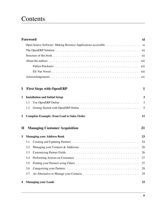 Contents

Foreword                                                                                                  xi
     Open Source Software: Making Business Applications accessible . . . . . . . . . . . . . . .          xi
     The OpenERP Solution . . . . . . . . . . . . . . . . . . . . . . . . . . . . . . . . . . . . .       xii
     Structure of this book . . . . . . . . . . . . . . . . . . . . . . . . . . . . . . . . . . . . . .   xii
     About the authors . . . . . . . . . . . . . . . . . . . . . . . . . . . . . . . . . . . . . . . . xiii
           Fabien Pinckaers . . . . . . . . . . . . . . . . . . . . . . . . . . . . . . . . . . . . . xiii
           Els Van Vossel . . . . . . . . . . . . . . . . . . . . . . . . . . . . . . . . . . . . . . . xiii
     Acknowledgements . . . . . . . . . . . . . . . . . . . . . . . . . . . . . . . . . . . . . . . xiv



I    First Steps with OpenERP                                                                              1

1 Installation and Initial Setup                                                                           3
     1.1   Use OpenERP Online . . . . . . . . . . . . . . . . . . . . . . . . . . . . . . . . . . .        3
     1.2   Getting Started with OpenERP Online . . . . . . . . . . . . . . . . . . . . . . . . . .         5

2 Complete Example: from Lead to Sales Order                                                              11



II    Managing Customer Acquisition                                                                       21

3 Managing your Address Book                                                                              23
     3.1   Creating and Updating Partners . . . . . . . . . . . . . . . . . . . . . . . . . . . . . .     24
     3.2   Managing your Contacts & Addresses . . . . . . . . . . . . . . . . . . . . . . . . . .         26
     3.3   Customizing Partner Fields . . . . . . . . . . . . . . . . . . . . . . . . . . . . . . . .     26
     3.4   Performing Actions on Customers . . . . . . . . . . . . . . . . . . . . . . . . . . . .        27
     3.5   Finding your Partners using Filters . . . . . . . . . . . . . . . . . . . . . . . . . . . .    27
     3.6   Categorizing your Partners . . . . . . . . . . . . . . . . . . . . . . . . . . . . . . . .     28
     3.7   An Alternative to Manage your Contacts . . . . . . . . . . . . . . . . . . . . . . . . .       29

4 Managing your Leads                                                                                     33



                                                                                                           v
 